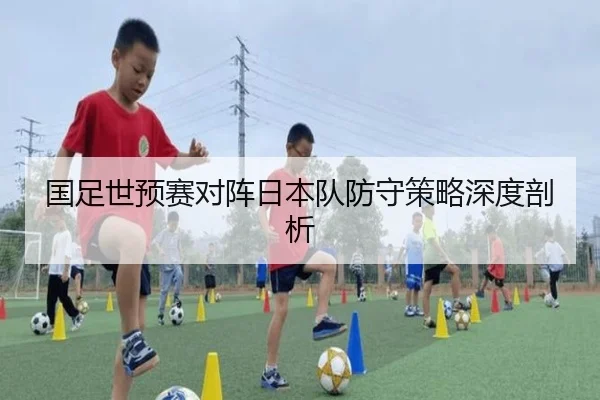 国足世预赛对阵日本队防守策略深度剖析