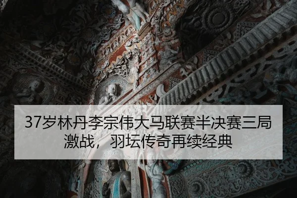 37岁林丹李宗伟大马联赛半决赛三局激战，羽坛传奇再续经典