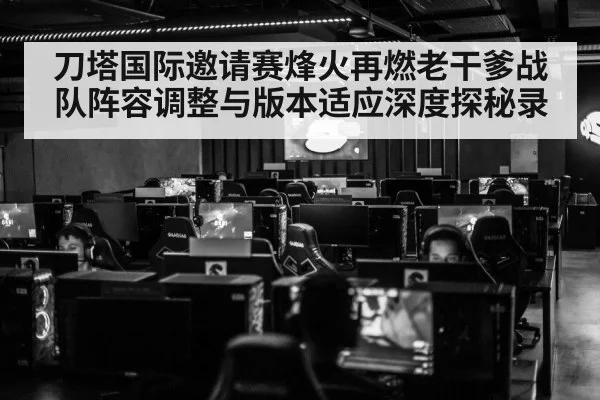 刀塔国际邀请赛烽火再燃老干爹战队阵容调整与版本适应深度探秘录